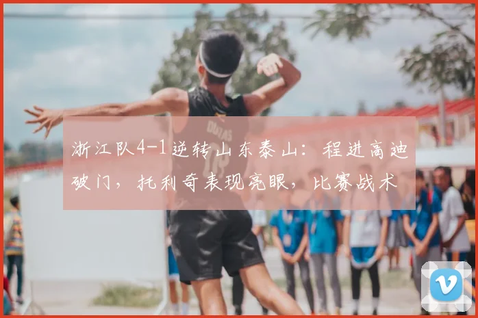 浙江队4-1逆转山东泰山:程进高迪破门,托利奇表现亮眼,比赛战术深度解析