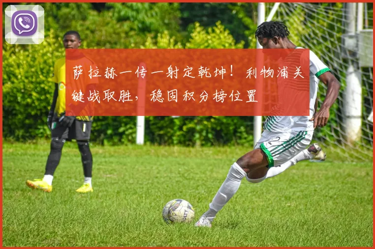 萨拉赫一传一射定乾坤!利物浦关键战取胜,稳固积分榜位置