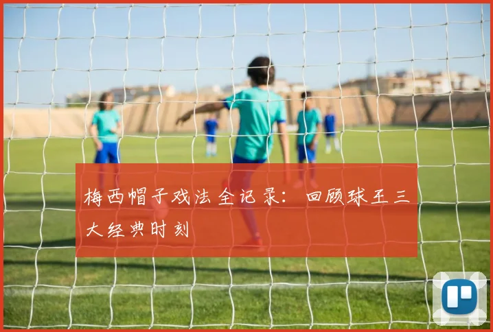 梅西帽子戏法全记录：回顾球王三大经典时刻