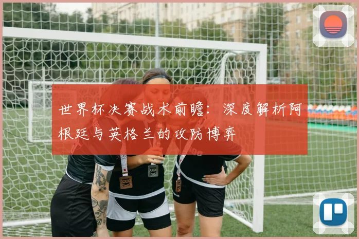 世界杯决赛战术前瞻：深度解析阿根廷与英格兰的攻防博弈