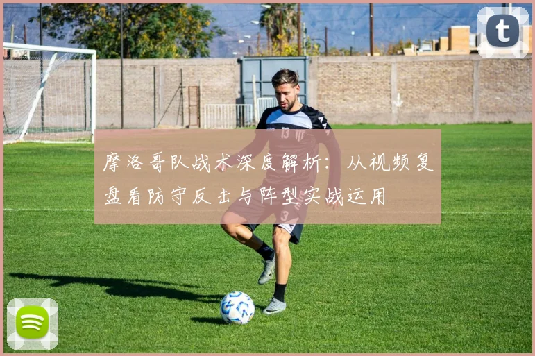 摩洛哥队战术深度解析：从视频复盘看防守反击与阵型实战运用