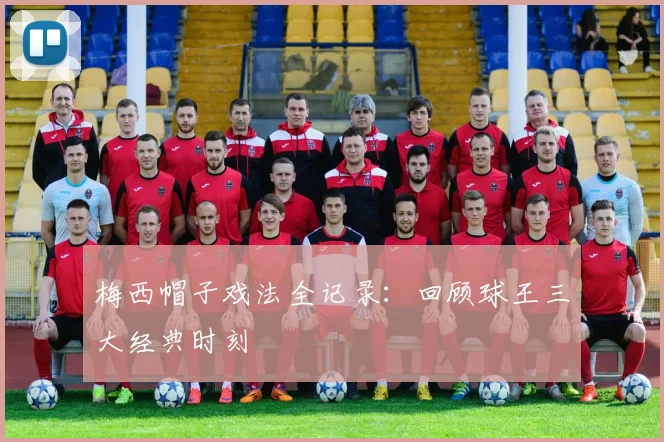 梅西帽子戏法全记录:回顾球王三大经典时刻